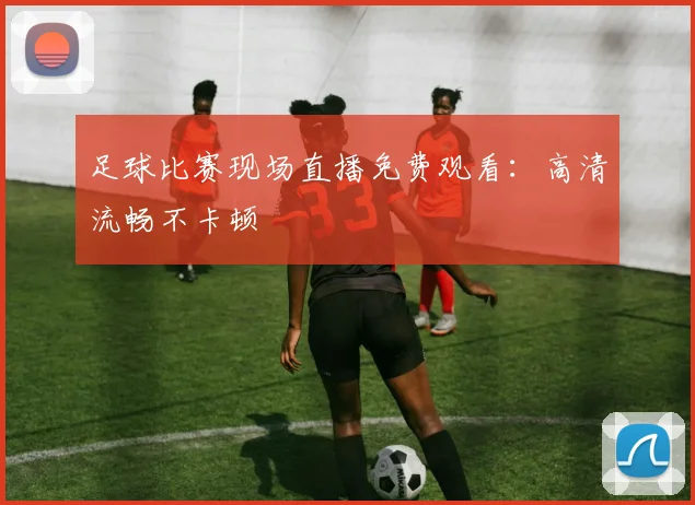 足球比赛现场直播免费观看：高清流畅不卡顿