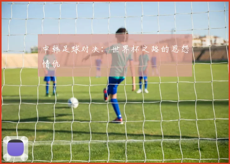 中韩足球对决:世界杯之路的恩怨情仇