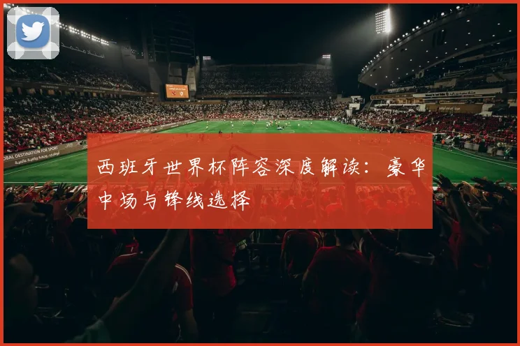 西班牙世界杯阵容深度解读：豪华中场与锋线选择
