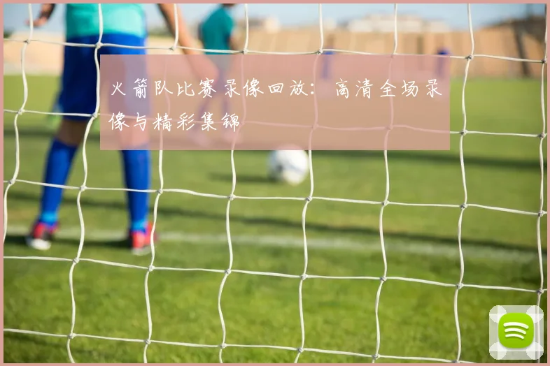 火箭队比赛录像回放:高清全场录像与精彩集锦