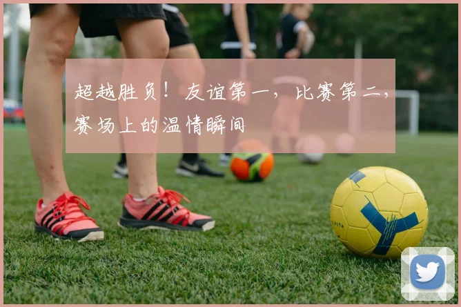 超越胜负！友谊第一，比赛第二，赛场上的温情瞬间