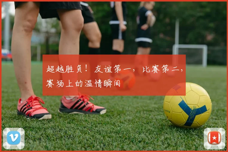 超越胜负！友谊第一，比赛第二，赛场上的温情瞬间