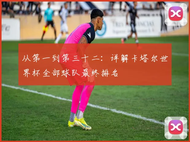 从第一到第三十二：详解卡塔尔世界杯全部球队最终排名